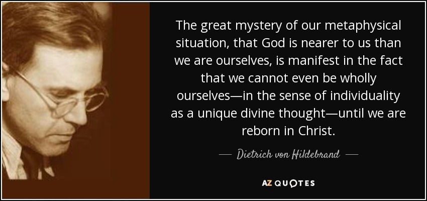 The great mystery of our metaphysical situation, that God is nearer to us than we are ourselves, is manifest in the fact that we cannot even be wholly ourselves—in the sense of individuality as a unique divine thought—until we are reborn in Christ. - Dietrich von Hildebrand