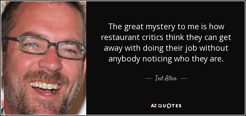 The great mystery to me is how restaurant critics think they can get away with doing their job without anybody noticing who they are. - Ted Allen