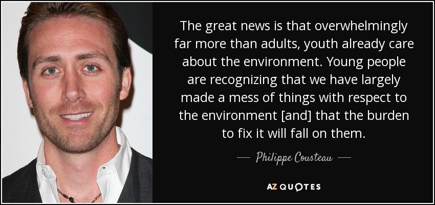 The great news is that overwhelmingly far more than adults, youth already care about the environment. Young people are recognizing that we have largely made a mess of things with respect to the environment [and] that the burden to fix it will fall on them. - Philippe Cousteau, Jr.