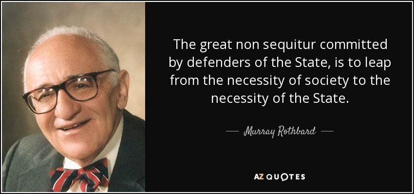 The great non sequitur committed by defenders of the State, is to leap from the necessity of society to the necessity of the State. - Murray Rothbard