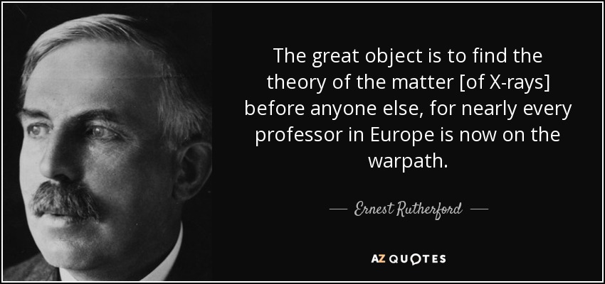 The great object is to find the theory of the matter [of X-rays] before anyone else, for nearly every professor in Europe is now on the warpath. - Ernest Rutherford