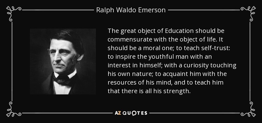 The great object of Education should be commensurate with the object of life. It should be a moral one; to teach self-trust: to inspire the youthful man with an interest in himself; with a curiosity touching his own nature; to acquaint him with the resources of his mind, and to teach him that there is all his strength. - Ralph Waldo Emerson