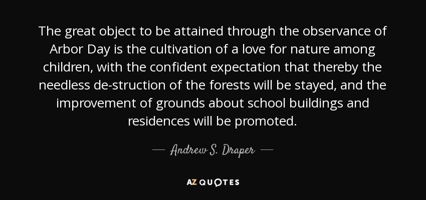 The great object to be attained through the observance of Arbor Day is the cultivation of a love for nature among children, with the confident expectation that thereby the needless de-struction of the forests will be stayed, and the improvement of grounds about school buildings and residences will be promoted. - Andrew S. Draper