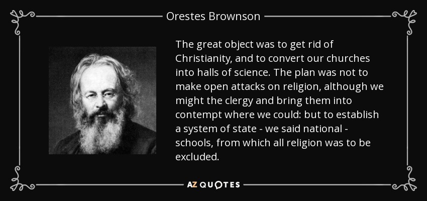 The great object was to get rid of Christianity, and to convert our churches into halls of science. The plan was not to make open attacks on religion, although we might the clergy and bring them into contempt where we could: but to establish a system of state - we said national - schools, from which all religion was to be excluded. - Orestes Brownson