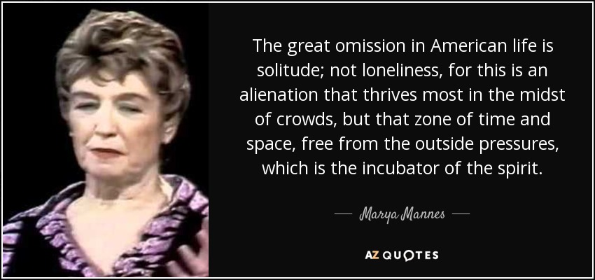 The great omission in American life is solitude; not loneliness, for this is an alienation that thrives most in the midst of crowds, but that zone of time and space, free from the outside pressures, which is the incubator of the spirit. - Marya Mannes