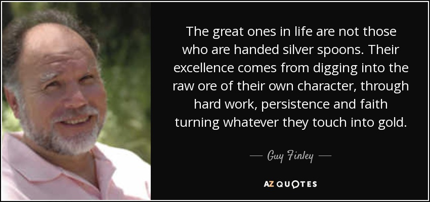 The great ones in life are not those who are handed silver spoons. Their excellence comes from digging into the raw ore of their own character, through hard work, persistence and faith turning whatever they touch into gold. - Guy Finley