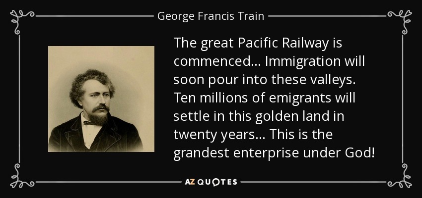The great Pacific Railway is commenced... Immigration will soon pour into these valleys. Ten millions of emigrants will settle in this golden land in twenty years... This is the grandest enterprise under God! - George Francis Train