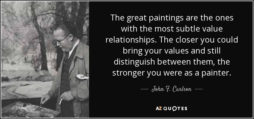 The great paintings are the ones with the most subtle value relationships. The closer you could bring your values and still distinguish between them, the stronger you were as a painter. - John F. Carlson