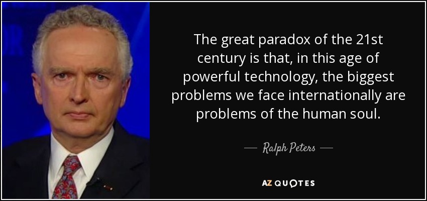 The great paradox of the 21st century is that, in this age of powerful technology, the biggest problems we face internationally are problems of the human soul. - Ralph Peters