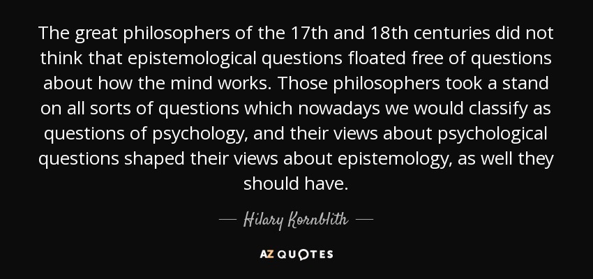 The great philosophers of the 17th and 18th centuries did not think that epistemological questions floated free of questions about how the mind works. Those philosophers took a stand on all sorts of questions which nowadays we would classify as questions of psychology, and their views about psychological questions shaped their views about epistemology, as well they should have. - Hilary Kornblith