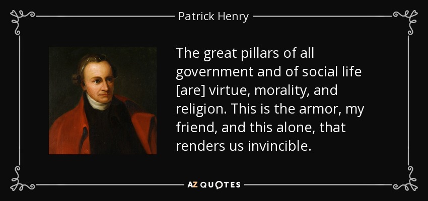 The great pillars of all government and of social life [are] virtue, morality, and religion. This is the armor, my friend, and this alone, that renders us invincible. - Patrick Henry