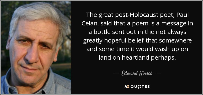 The great post-Holocaust poet, Paul Celan, said that a poem is a message in a bottle sent out in the not always greatly hopeful belief that somewhere and some time it would wash up on land on heartland perhaps. - Edward Hirsch