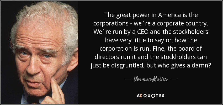 The great power in America is the corporations - we`re a corporate country. We`re run by a CEO and the stockholders have very little to say on how the corporation is run. Fine, the board of directors run it and the stockholders can just be disgruntled, but who gives a damn? - Norman Mailer