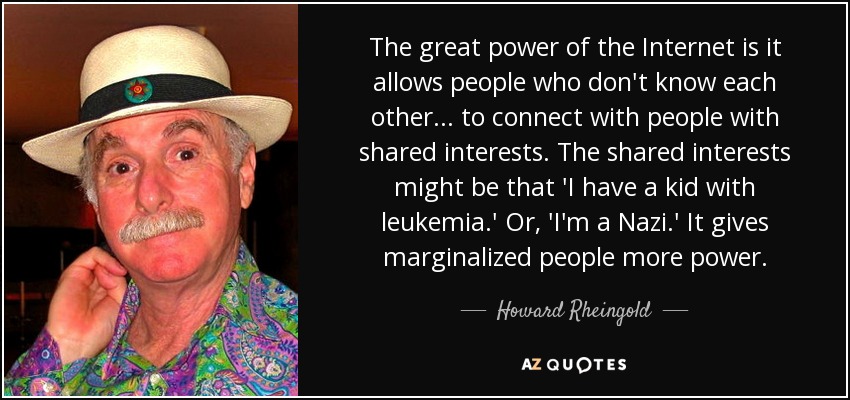 The great power of the Internet is it allows people who don't know each other... to connect with people with shared interests. The shared interests might be that 'I have a kid with leukemia.' Or, 'I'm a Nazi.' It gives marginalized people more power. - Howard Rheingold