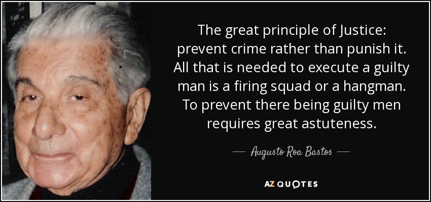 The great principle of Justice: prevent crime rather than punish it. All that is needed to execute a guilty man is a firing squad or a hangman. To prevent there being guilty men requires great astuteness. - Augusto Roa Bastos