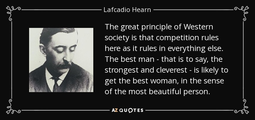 The great principle of Western society is that competition rules here as it rules in everything else. The best man - that is to say, the strongest and cleverest - is likely to get the best woman, in the sense of the most beautiful person. - Lafcadio Hearn