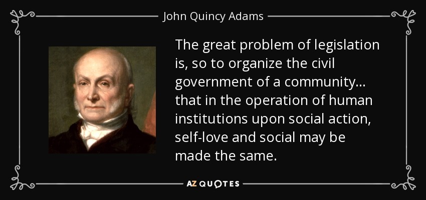 The great problem of legislation is, so to organize the civil government of a community... that in the operation of human institutions upon social action, self-love and social may be made the same. - John Quincy Adams