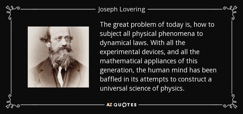 The great problem of today is, how to subject all physical phenomena to dynamical laws. With all the experimental devices, and all the mathematical appliances of this generation, the human mind has been baffled in its attempts to construct a universal science of physics. - Joseph Lovering