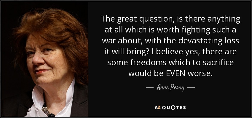 The great question, is there anything at all which is worth fighting such a war about, with the devastating loss it will bring? I believe yes, there are some freedoms which to sacrifice would be EVEN worse. - Anne Perry