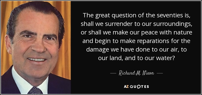 The great question of the seventies is, shall we surrender to our surroundings, or shall we make our peace with nature and begin to make reparations for the damage we have done to our air, to our land, and to our water? - Richard M. Nixon