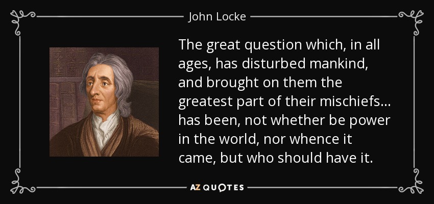 The great question which, in all ages, has disturbed mankind, and brought on them the greatest part of their mischiefs ... has been, not whether be power in the world, nor whence it came, but who should have it. - John Locke