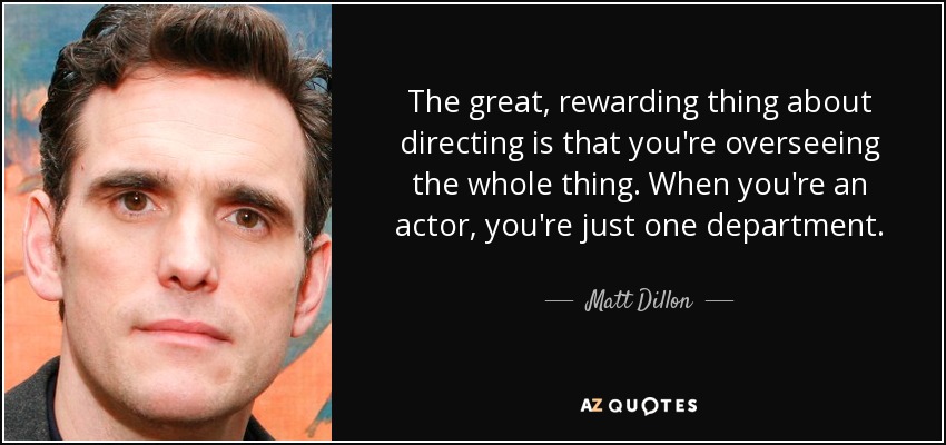 The great, rewarding thing about directing is that you're overseeing the whole thing. When you're an actor, you're just one department. - Matt Dillon