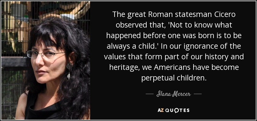 The great Roman statesman Cicero observed that, 'Not to know what happened before one was born is to be always a child.' In our ignorance of the values that form part of our history and heritage, we Americans have become perpetual children. - Ilana Mercer