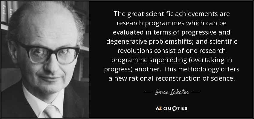 The great scientific achievements are research programmes which can be evaluated in terms of progressive and degenerative problemshifts; and scientific revolutions consist of one research programme superceding (overtaking in progress) another. This methodology offers a new rational reconstruction of science. - Imre Lakatos