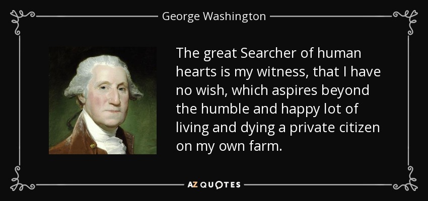 The great Searcher of human hearts is my witness, that I have no wish, which aspires beyond the humble and happy lot of living and dying a private citizen on my own farm. - George Washington