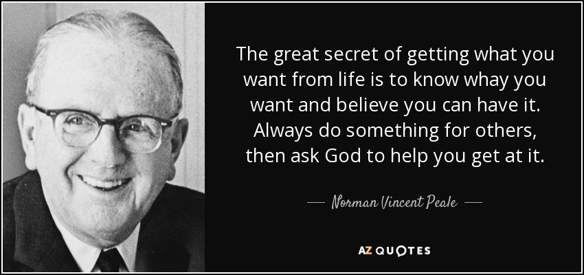 The great secret of getting what you want from life is to know whay you want and believe you can have it. Always do something for others, then ask God to help you get at it. - Norman Vincent Peale