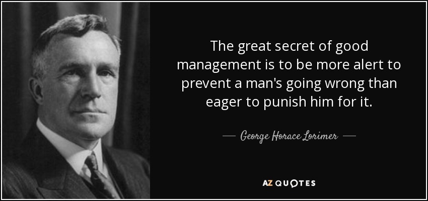 The great secret of good management is to be more alert to prevent a man's going wrong than eager to punish him for it. - George Horace Lorimer