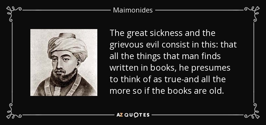 The great sickness and the grievous evil consist in this: that all the things that man finds written in books, he presumes to think of as true-and all the more so if the books are old. - Maimonides
