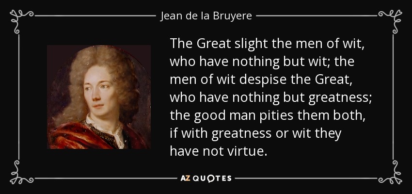 The Great slight the men of wit, who have nothing but wit; the men of wit despise the Great, who have nothing but greatness; the good man pities them both, if with greatness or wit they have not virtue. - Jean de la Bruyere