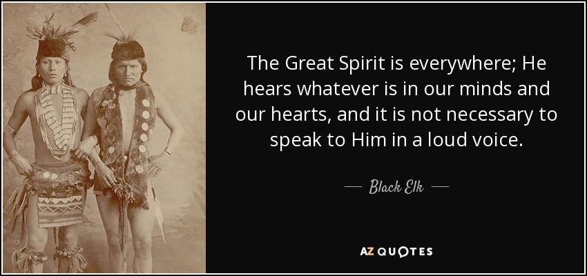 The Great Spirit is everywhere; He hears whatever is in our minds and our hearts, and it is not necessary to speak to Him in a loud voice. - Black Elk