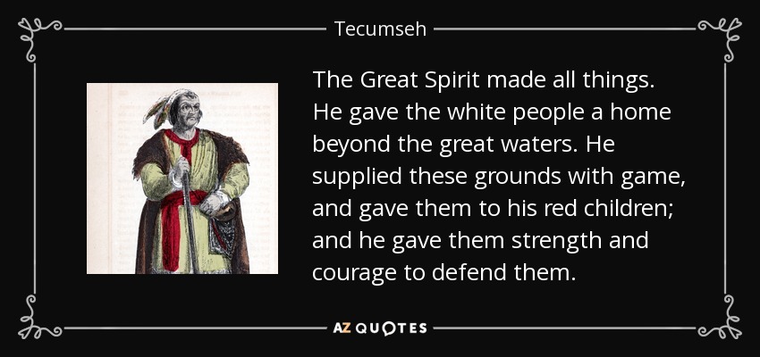 The Great Spirit made all things. He gave the white people a home beyond the great waters. He supplied these grounds with game, and gave them to his red children; and he gave them strength and courage to defend them. - Tecumseh