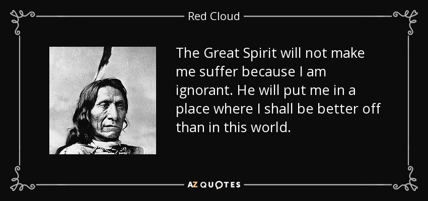 The Great Spirit will not make me suffer because I am ignorant. He will put me in a place where I shall be better off than in this world. - Red Cloud