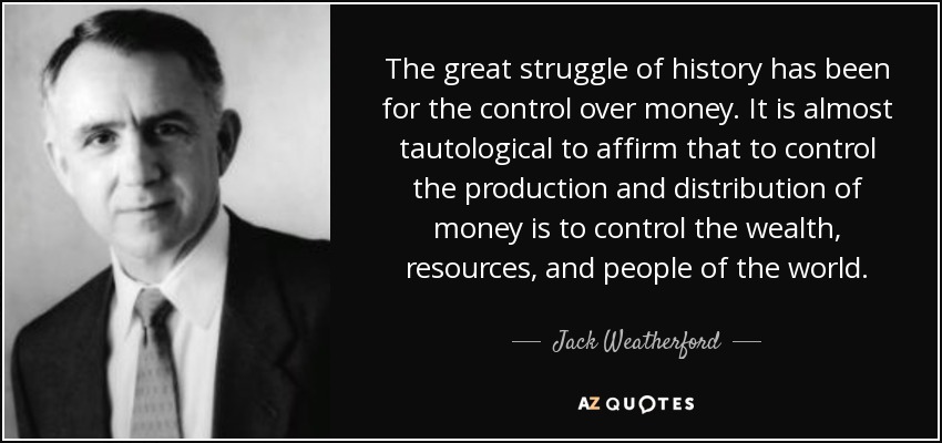 The great struggle of history has been for the control over money. It is almost tautological to affirm that to control the production and distribution of money is to control the wealth, resources, and people of the world. - Jack Weatherford