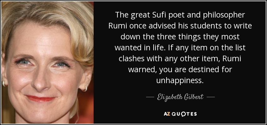 The great Sufi poet and philosopher Rumi once advised his students to write down the three things they most wanted in life. If any item on the list clashes with any other item, Rumi warned, you are destined for unhappiness. - Elizabeth Gilbert