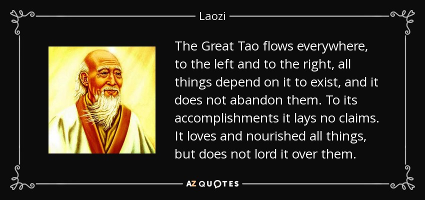 The Great Tao flows everywhere, to the left and to the right, all things depend on it to exist, and it does not abandon them. To its accomplishments it lays no claims. It loves and nourished all things, but does not lord it over them. - Laozi