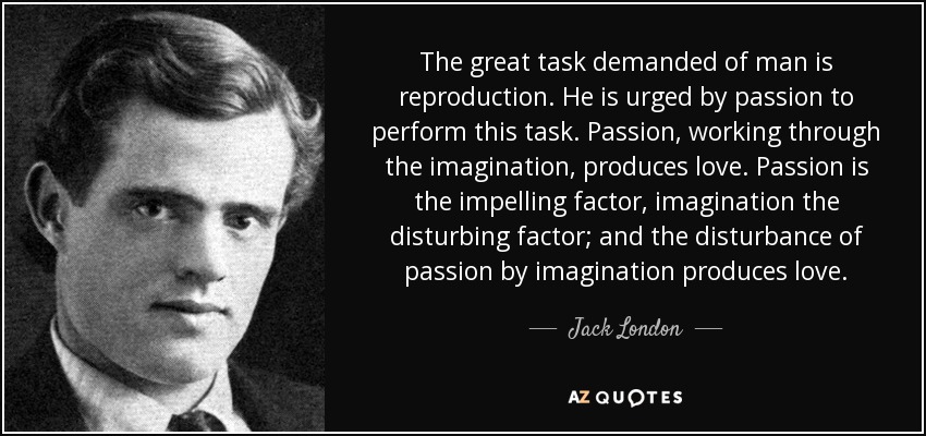 The great task demanded of man is reproduction. He is urged by passion to perform this task. Passion, working through the imagination, produces love. Passion is the impelling factor, imagination the disturbing factor; and the disturbance of passion by imagination produces love. - Jack London