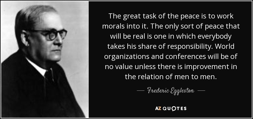 The great task of the peace is to work morals into it. The only sort of peace that will be real is one in which everybody takes his share of responsibility. World organizations and conferences will be of no value unless there is improvement in the relation of men to men. - Frederic Eggleston