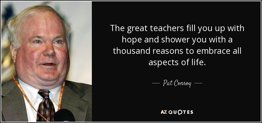 The great teachers fill you up with hope and shower you with a thousand reasons to embrace all aspects of life. - Pat Conroy