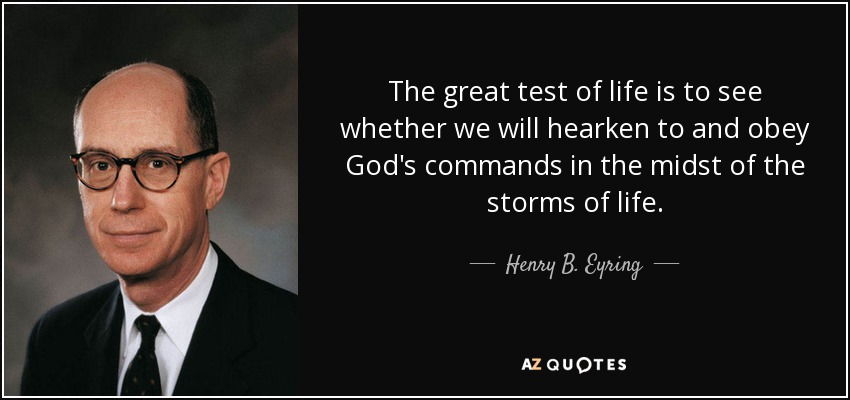 The great test of life is to see whether we will hearken to and obey God's commands in the midst of the storms of life. - Henry B. Eyring