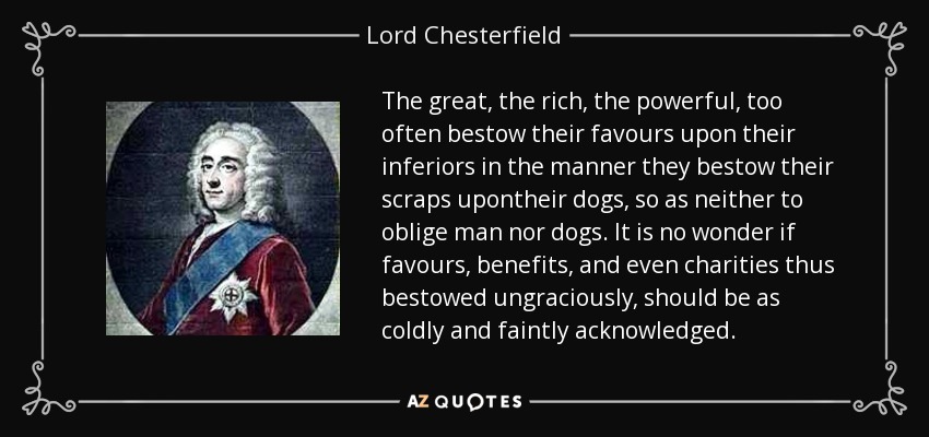 The great, the rich, the powerful, too often bestow their favours upon their inferiors in the manner they bestow their scraps upontheir dogs, so as neither to oblige man nor dogs. It is no wonder if favours, benefits, and even charities thus bestowed ungraciously, should be as coldly and faintly acknowledged. - Lord Chesterfield