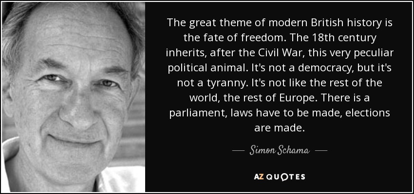 The great theme of modern British history is the fate of freedom. The 18th century inherits, after the Civil War, this very peculiar political animal. It's not a democracy, but it's not a tyranny. It's not like the rest of the world, the rest of Europe. There is a parliament, laws have to be made, elections are made. - Simon Schama