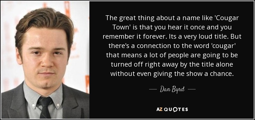 The great thing about a name like 'Cougar Town' is that you hear it once and you remember it forever. Its a very loud title. But there's a connection to the word 'cougar' that means a lot of people are going to be turned off right away by the title alone without even giving the show a chance. - Dan Byrd