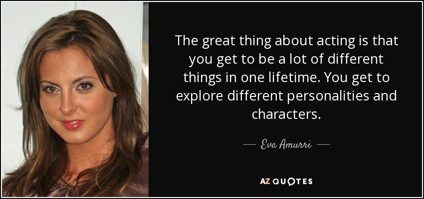 The great thing about acting is that you get to be a lot of different things in one lifetime. You get to explore different personalities and characters. - Eva Amurri