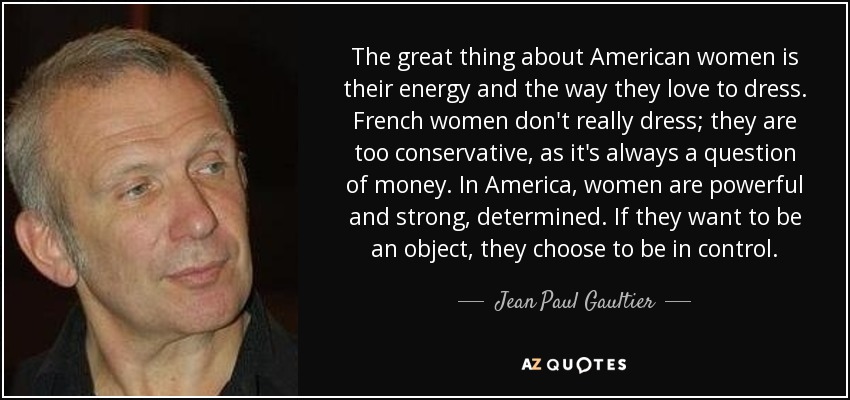 The great thing about American women is their energy and the way they love to dress. French women don't really dress; they are too conservative, as it's always a question of money. In America, women are powerful and strong, determined. If they want to be an object, they choose to be in control. - Jean Paul Gaultier