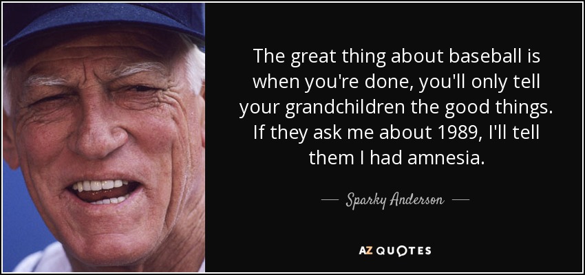 The great thing about baseball is when you're done, you'll only tell your grandchildren the good things. If they ask me about 1989, I'll tell them I had amnesia. - Sparky Anderson