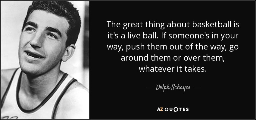 The great thing about basketball is it's a live ball. If someone's in your way, push them out of the way, go around them or over them, whatever it takes. - Dolph Schayes